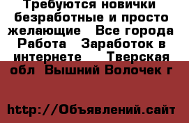 Требуются новички, безработные и просто желающие - Все города Работа » Заработок в интернете   . Тверская обл.,Вышний Волочек г.